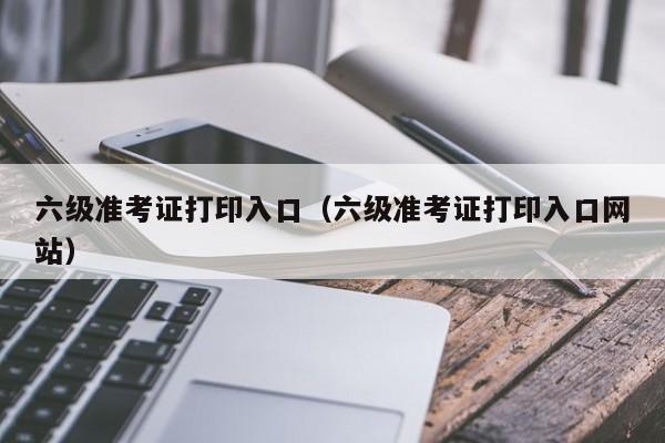 六级准考证打印入口（六级准考证打印入口网站）