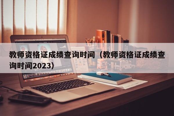 教师资格证成绩查询时间（教师资格证成绩查询时间2023）