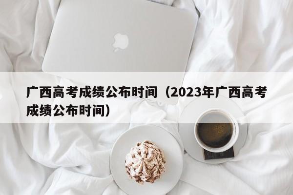 广西高考成绩公布时间（2023年广西高考成绩公布时间）