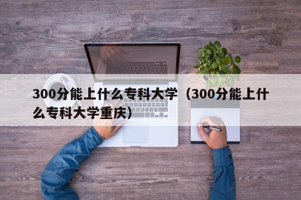 300分能上什么专科大学（300分能上什么专科大学重庆）