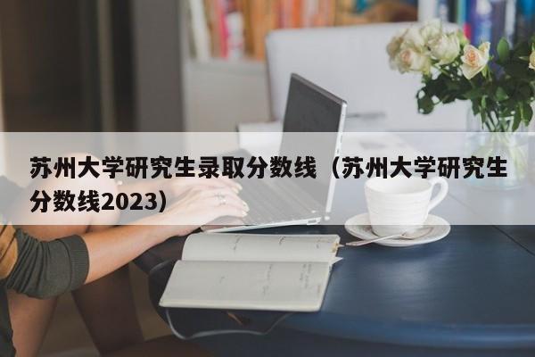 苏州大学研究生录取分数线（苏州大学研究生分数线2023）