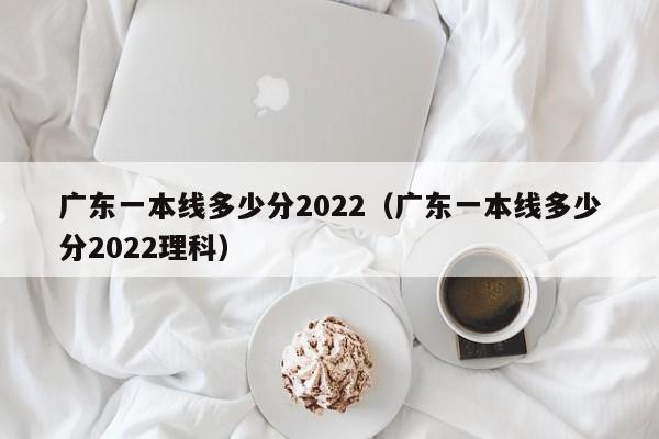 广东一本线多少分2022（广东一本线多少分2022理科）