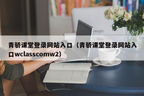 青骄课堂登录网站入口（青骄课堂登录网站入口wclasscomw2）