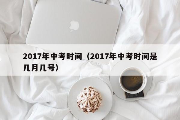 2017年中考时间（2017年中考时间是几月几号）