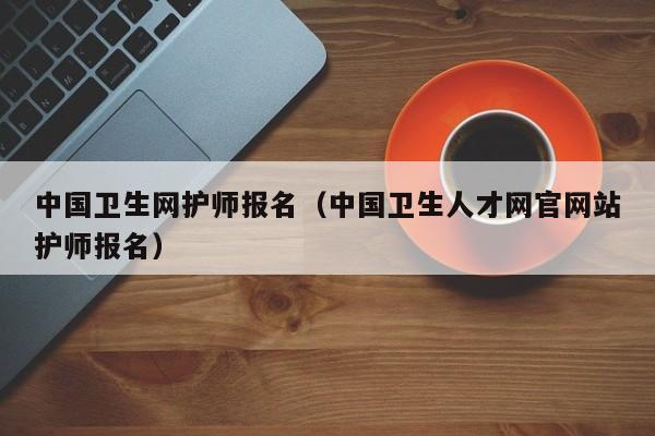 中国卫生网护师报名（中国卫生人才网官网站护师报名）