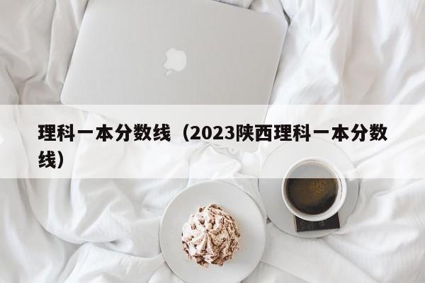 理科一本分数线（2023陕西理科一本分数线）