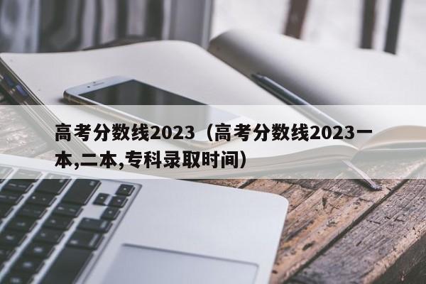 高考分数线2023（高考分数线2023一本,二本,专科录取时间）