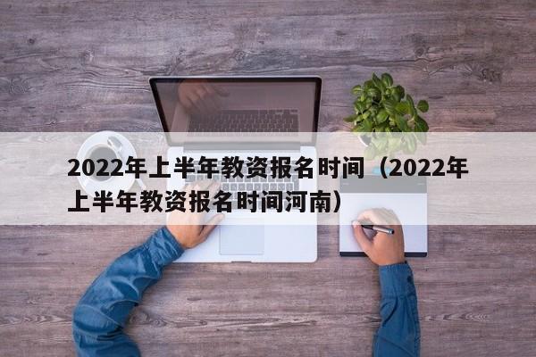 2022年上半年教资报名时间（2022年上半年教资报名时间河南）