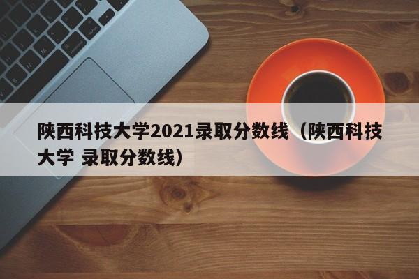 陕西科技大学2021录取分数线（陕西科技大学 录取分数线）