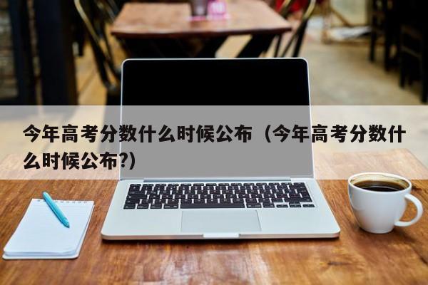 今年高考分数什么时候公布（今年高考分数什么时候公布?）