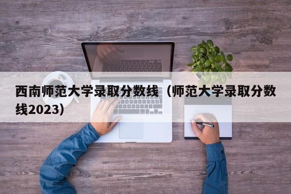 西南师范大学录取分数线（师范大学录取分数线2023）