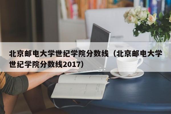 北京邮电大学世纪学院分数线（北京邮电大学世纪学院分数线2017）