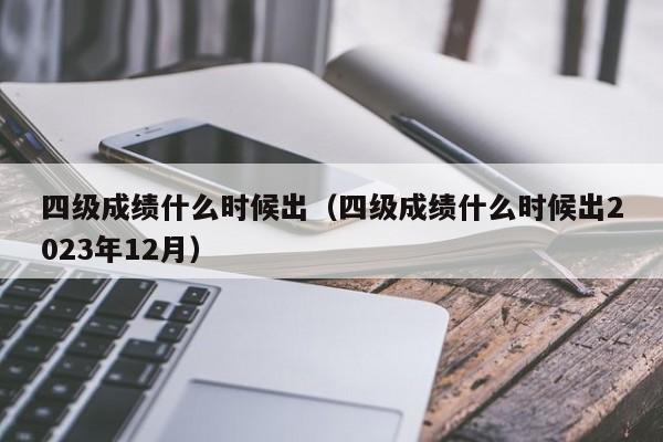 四级成绩什么时候出（四级成绩什么时候出2023年12月）