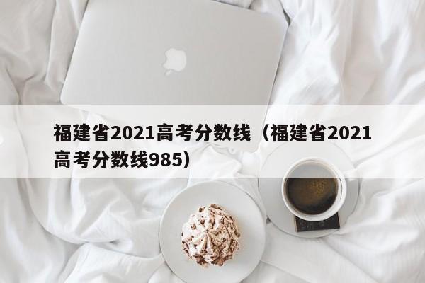 福建省2021高考分数线（福建省2021高考分数线985）