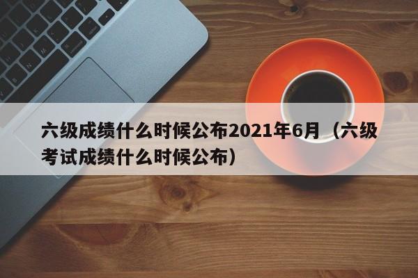 六级成绩什么时候公布2021年6月（六级考试成绩什么时候公布）