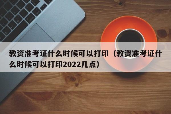 教资准考证什么时候可以打印（教资准考证什么时候可以打印2022几点）