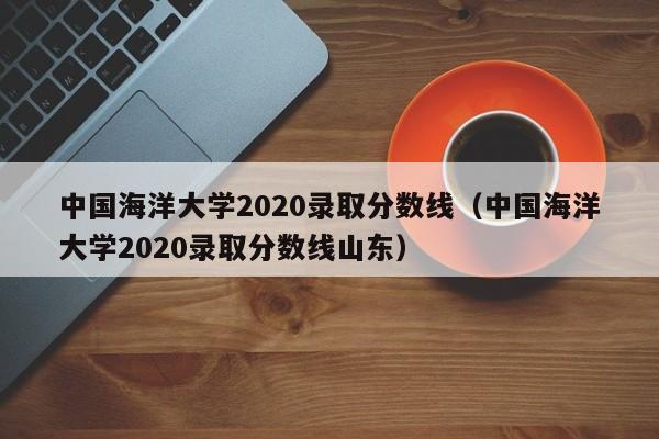 中国海洋大学2020录取分数线（中国海洋大学2020录取分数线山东）