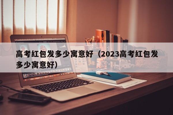 高考红包发多少寓意好（2023高考红包发多少寓意好）