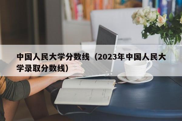 中国人民大学分数线（2023年中国人民大学录取分数线）