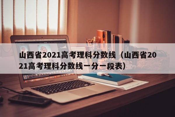 山西省2021高考理科分数线（山西省2021高考理科分数线一分一段表）