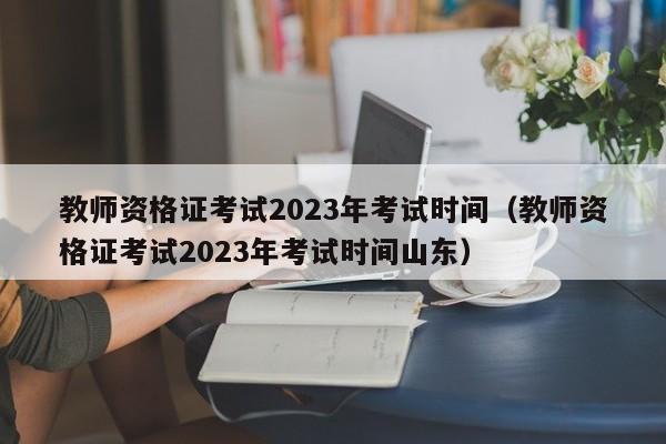 教师资格证考试2023年考试时间（教师资格证考试2023年考试时间山东）