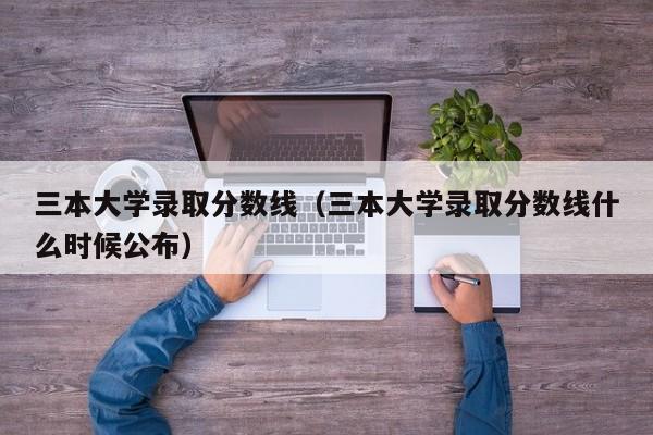 三本大学录取分数线（三本大学录取分数线什么时候公布）