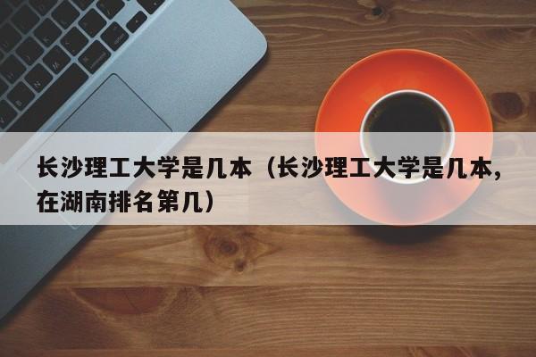 长沙理工大学是几本（长沙理工大学是几本,在湖南排名第几）