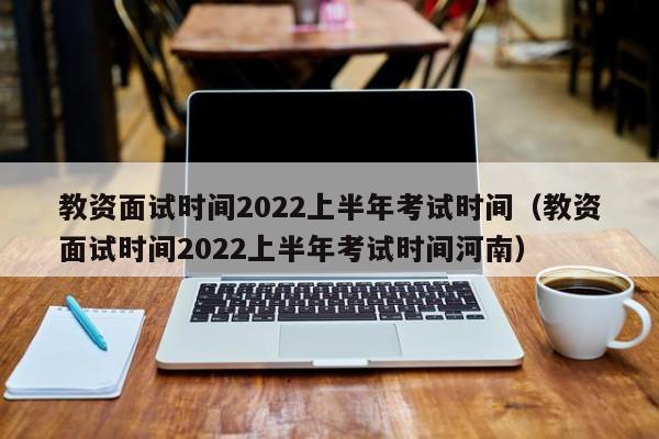 教资面试时间2022上半年考试时间（教资面试时间2022上半年考试时间河南）