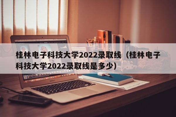 桂林电子科技大学2022录取线（桂林电子科技大学2022录取线是多少）