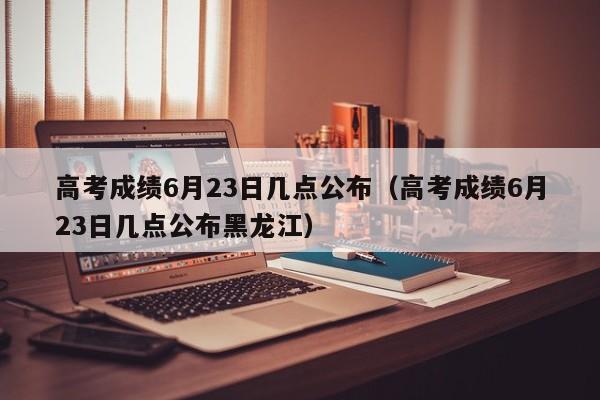 高考成绩6月23日几点公布（高考成绩6月23日几点公布黑龙江）