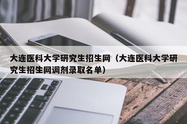 大连医科大学研究生招生网（大连医科大学研究生招生网调剂录取名单）