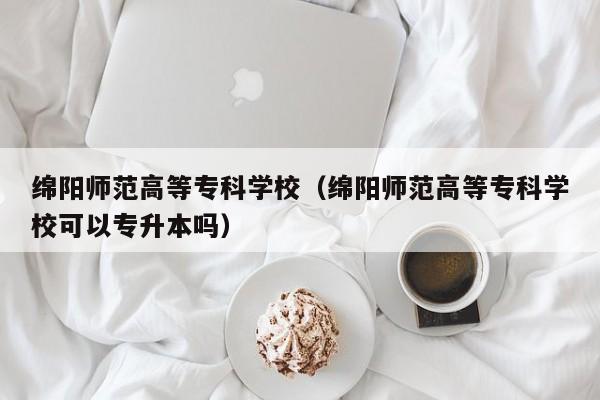 绵阳师范高等专科学校（绵阳师范高等专科学校可以专升本吗）