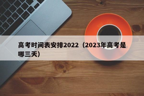 高考时间表安排2022（2023年高考是哪三天）