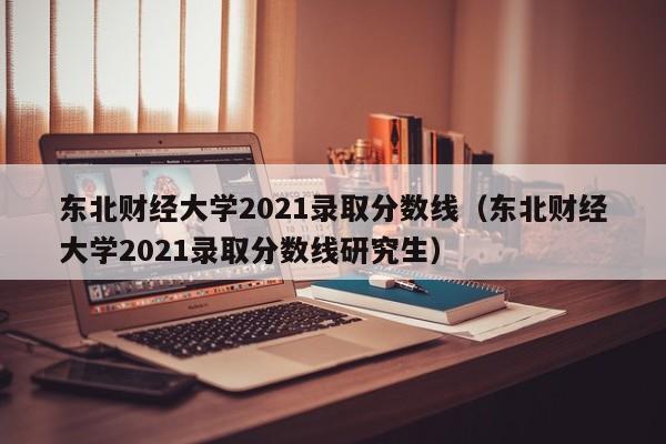 东北财经大学2021录取分数线（东北财经大学2021录取分数线研究生）