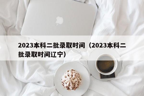 2023本科二批录取时间（2023本科二批录取时间辽宁）