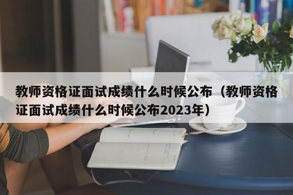 教师资格证面试成绩什么时候公布（教师资格证面试成绩什么时候公布2023年）