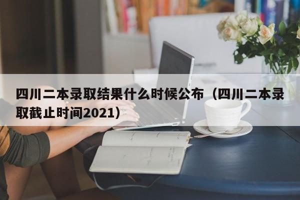 四川二本录取结果什么时候公布（四川二本录取截止时间2021）