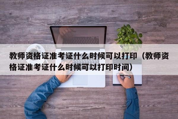 教师资格证准考证什么时候可以打印（教师资格证准考证什么时候可以打印时间）