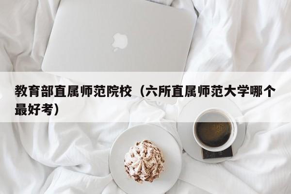 教育部直属师范院校（六所直属师范大学哪个最好考）