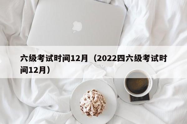 六级考试时间12月（2022四六级考试时间12月）