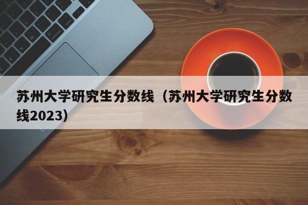 苏州大学研究生分数线（苏州大学研究生分数线2023）