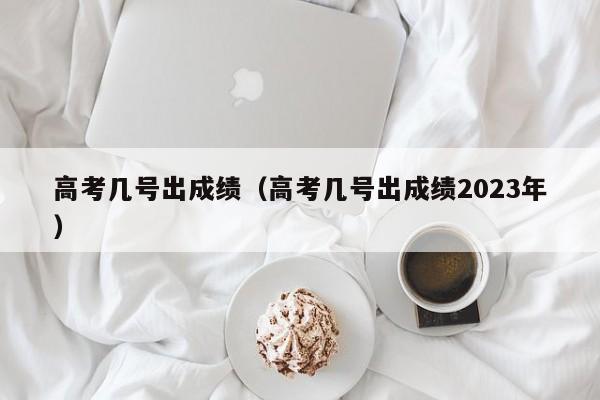 高考几号出成绩（高考几号出成绩2023年）