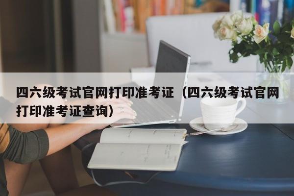 四六级考试官网打印准考证（四六级考试官网打印准考证查询）