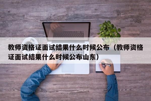 教师资格证面试结果什么时候公布（教师资格证面试结果什么时候公布山东）