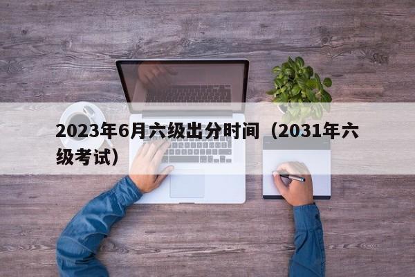 2023年6月六级出分时间（2031年六级考试）