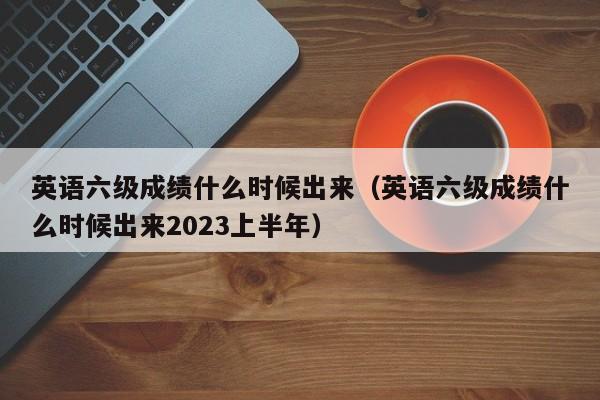 英语六级成绩什么时候出来（英语六级成绩什么时候出来2023上半年）