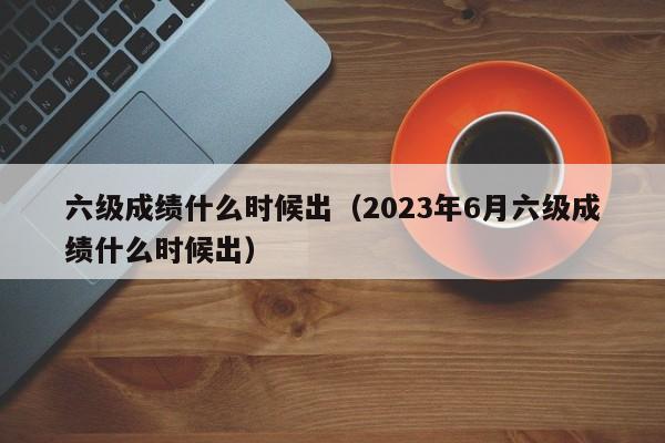 六级成绩什么时候出（2023年6月六级成绩什么时候出）