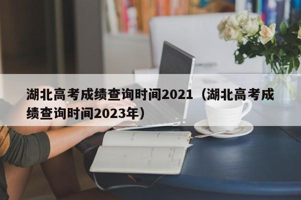 湖北高考成绩查询时间2021（湖北高考成绩查询时间2023年）