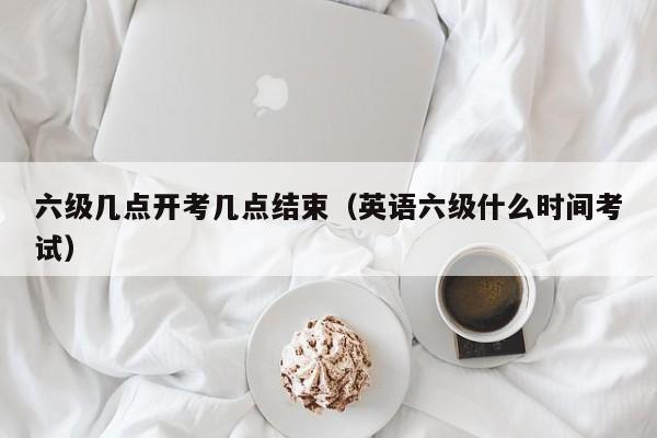 六级几点开考几点结束（英语六级什么时间考试）