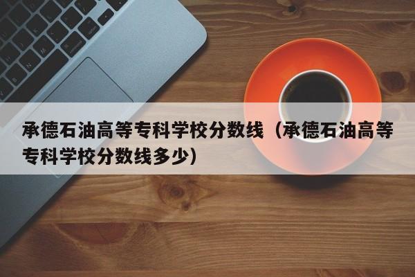 承德石油高等专科学校分数线（承德石油高等专科学校分数线多少）